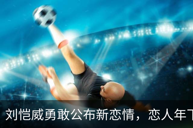 刘恺威勇敢公布新恋情，恋人年下20岁，前任情感历程引人关注